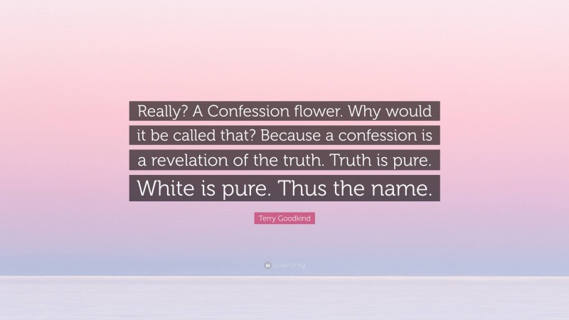 Terry Goodkind Quote: “Really? A Confession flower. Why would it be called that? Because a confession is a revelation of the truth. Truth is pure. White is pure. Thus the name.”