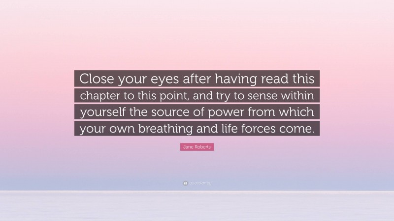 Jane Roberts Quote: “Close your eyes after having read this chapter to this point, and try to sense within yourself the source of power from which your own breathing and life forces come.”