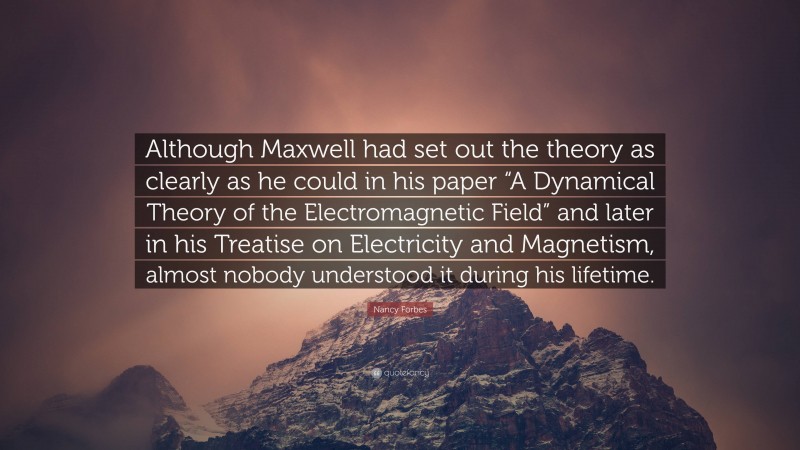 Nancy Forbes Quote: “Although Maxwell had set out the theory as clearly as he could in his paper “A Dynamical Theory of the Electromagnetic Field” and later in his Treatise on Electricity and Magnetism, almost nobody understood it during his lifetime.”