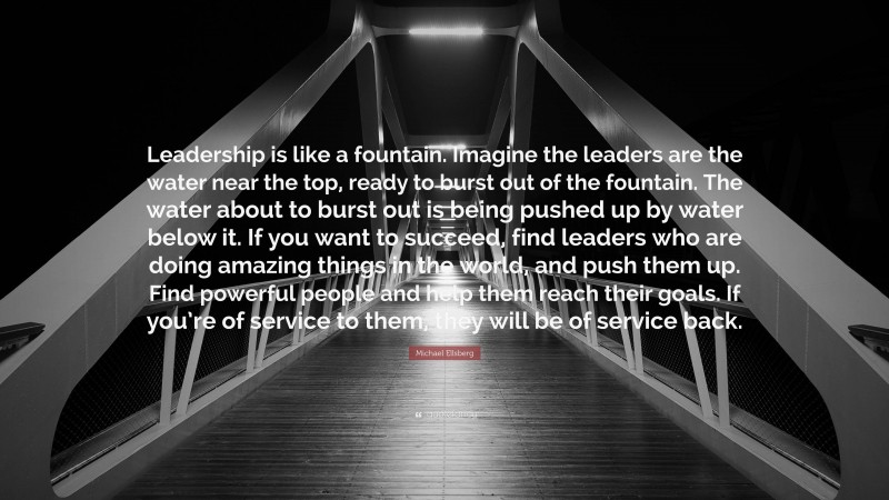 Michael Ellsberg Quote: “Leadership is like a fountain. Imagine the leaders are the water near the top, ready to burst out of the fountain. The water about to burst out is being pushed up by water below it. If you want to succeed, find leaders who are doing amazing things in the world, and push them up. Find powerful people and help them reach their goals. If you’re of service to them, they will be of service back.”