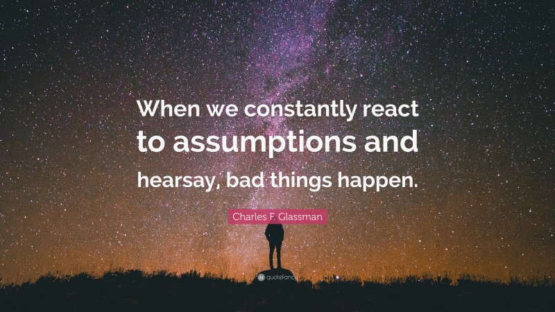 Charles F. Glassman Quote: “When we constantly react to assumptions and hearsay, bad things happen.”