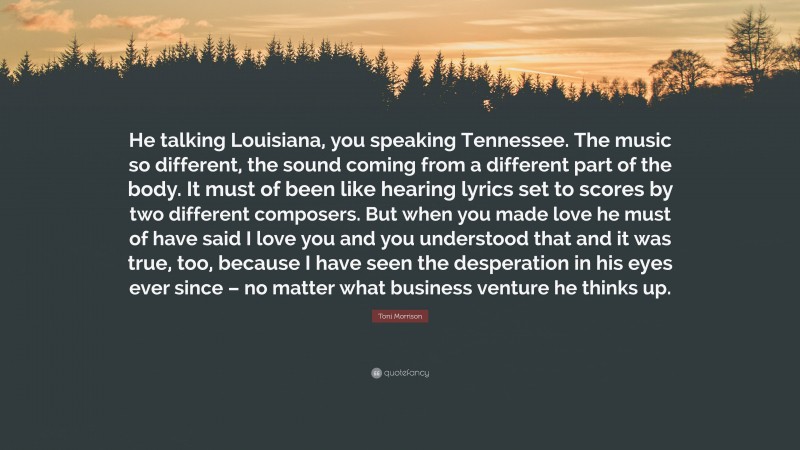 Toni Morrison Quote: “He talking Louisiana, you speaking Tennessee. The music so different, the sound coming from a different part of the body. It must of been like hearing lyrics set to scores by two different composers. But when you made love he must of have said I love you and you understood that and it was true, too, because I have seen the desperation in his eyes ever since – no matter what business venture he thinks up.”