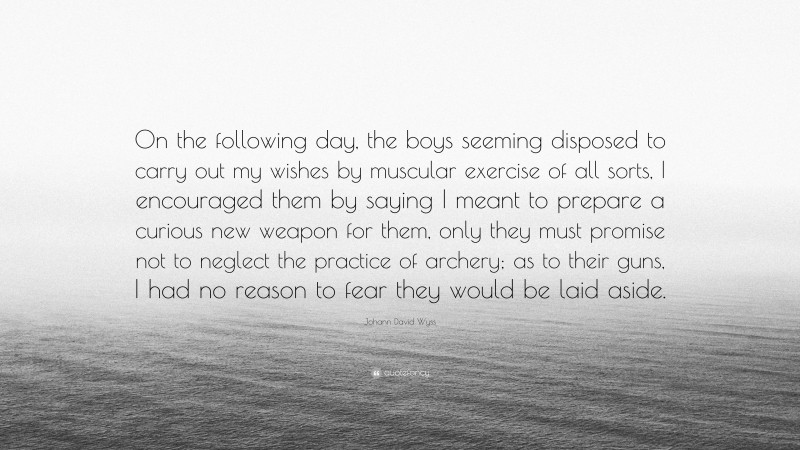 Johann David Wyss Quote: “On the following day, the boys seeming disposed to carry out my wishes by muscular exercise of all sorts, I encouraged them by saying I meant to prepare a curious new weapon for them, only they must promise not to neglect the practice of archery; as to their guns, I had no reason to fear they would be laid aside.”