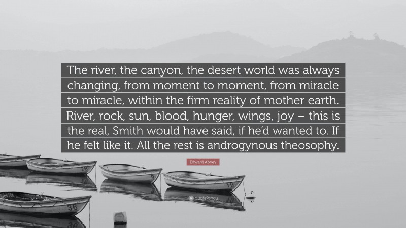 Edward Abbey Quote: “The river, the canyon, the desert world was always changing, from moment to moment, from miracle to miracle, within the firm reality of mother earth. River, rock, sun, blood, hunger, wings, joy – this is the real, Smith would have said, if he’d wanted to. If he felt like it. All the rest is androgynous theosophy.”