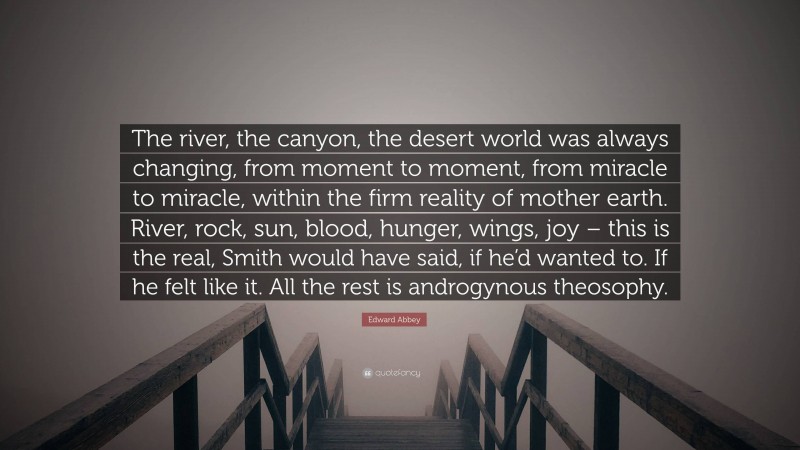 Edward Abbey Quote: “The river, the canyon, the desert world was always changing, from moment to moment, from miracle to miracle, within the firm reality of mother earth. River, rock, sun, blood, hunger, wings, joy – this is the real, Smith would have said, if he’d wanted to. If he felt like it. All the rest is androgynous theosophy.”