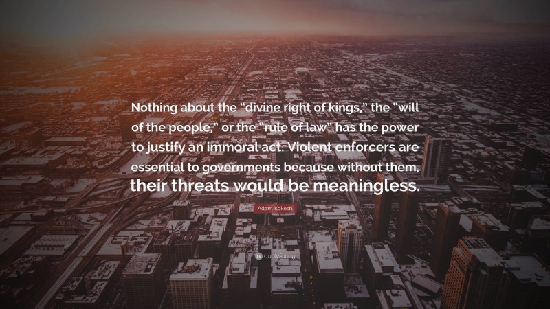 Adam Kokesh Quote: “Nothing about the “divine right of kings,” the “will of the people,” or the “rule of law” has the power to justify an immoral act. Violent enforcers are essential to governments because without them, their threats would be meaningless.”