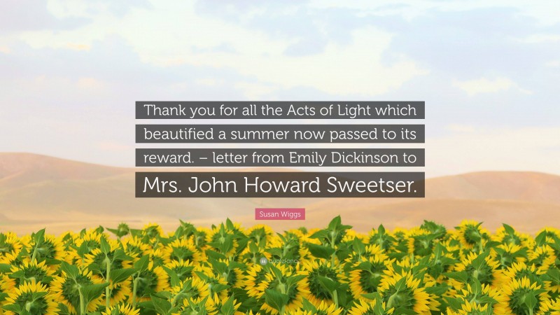 Susan Wiggs Quote: “Thank you for all the Acts of Light which beautified a summer now passed to its reward. – letter from Emily Dickinson to Mrs. John Howard Sweetser.”