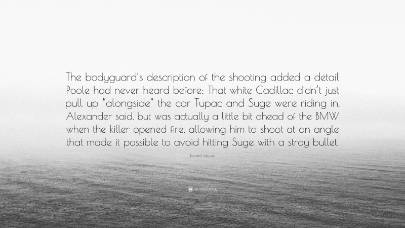 Randall Sullivan Quote: “The bodyguard’s description of the shooting added a detail Poole had never heard before: That white Cadillac didn’t just pull up “alongside” the car Tupac and Suge were riding in, Alexander said, but was actually a little bit ahead of the BMW when the killer opened fire, allowing him to shoot at an angle that made it possible to avoid hitting Suge with a stray bullet.”