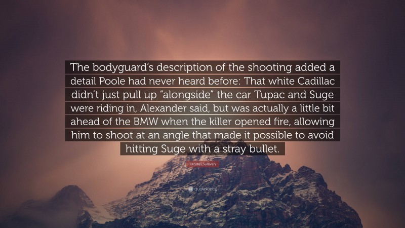 Randall Sullivan Quote: “The bodyguard’s description of the shooting added a detail Poole had never heard before: That white Cadillac didn’t just pull up “alongside” the car Tupac and Suge were riding in, Alexander said, but was actually a little bit ahead of the BMW when the killer opened fire, allowing him to shoot at an angle that made it possible to avoid hitting Suge with a stray bullet.”