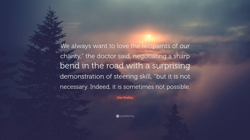 Alan Bradley Quote: “We always want to love the recipients of our charity,” the doctor said, negotiating a sharp bend in the road with a surprising demonstration of steering skill, “but it is not necessary. Indeed, it is sometimes not possible.”