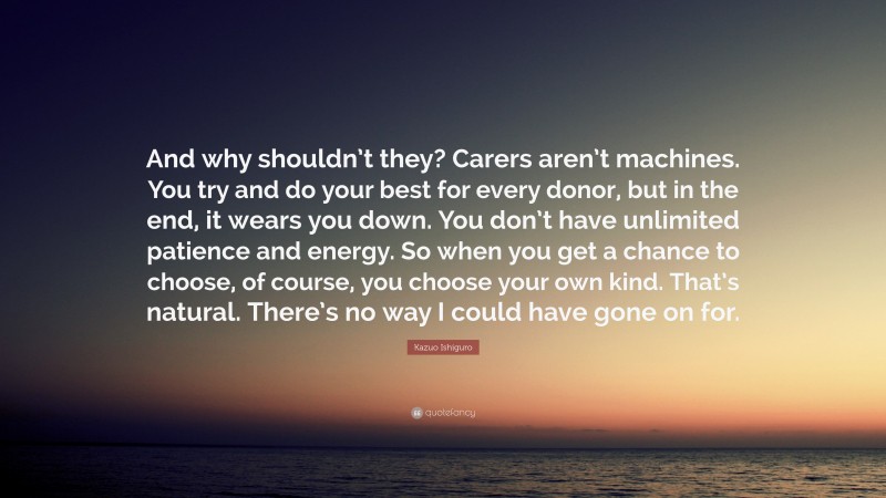 Kazuo Ishiguro Quote: “And why shouldn’t they? Carers aren’t machines. You try and do your best for every donor, but in the end, it wears you down. You don’t have unlimited patience and energy. So when you get a chance to choose, of course, you choose your own kind. That’s natural. There’s no way I could have gone on for.”