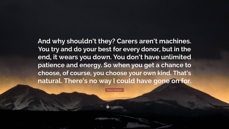 Kazuo Ishiguro Quote: “And why shouldn’t they? Carers aren’t machines. You try and do your best for every donor, but in the end, it wears you down. You don’t have unlimited patience and energy. So when you get a chance to choose, of course, you choose your own kind. That’s natural. There’s no way I could have gone on for.”