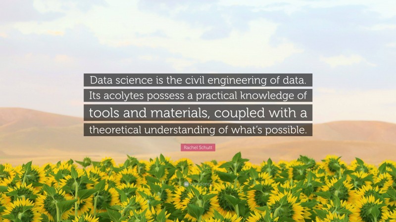 Rachel Schutt Quote: “Data science is the civil engineering of data. Its acolytes possess a practical knowledge of tools and materials, coupled with a theoretical understanding of what’s possible.”