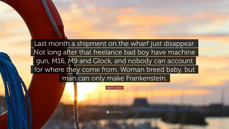 Marlon James Quote: “Last month a shipment on the wharf just disappear. Not long after that freelance bad boy have machine gun, M16, M9 and Glock, and nobody can account for where they come from. Woman breed baby, but man can only make Frankenstein.”