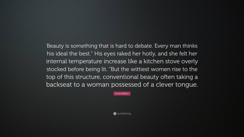 Anne Mallory Quote: “Beauty is something that is hard to debate. Every man thinks his ideal the best.” His eyes raked her hotly, and she felt her internal temperature increase like a kitchen stove overly stocked before being lit. “But the wittiest women rise to the top of this structure, conventional beauty often taking a backseat to a woman possessed of a clever tongue.”