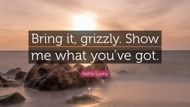 Kathy Lyons Quote: “Bring it, grizzly. Show me what you’ve got.”
