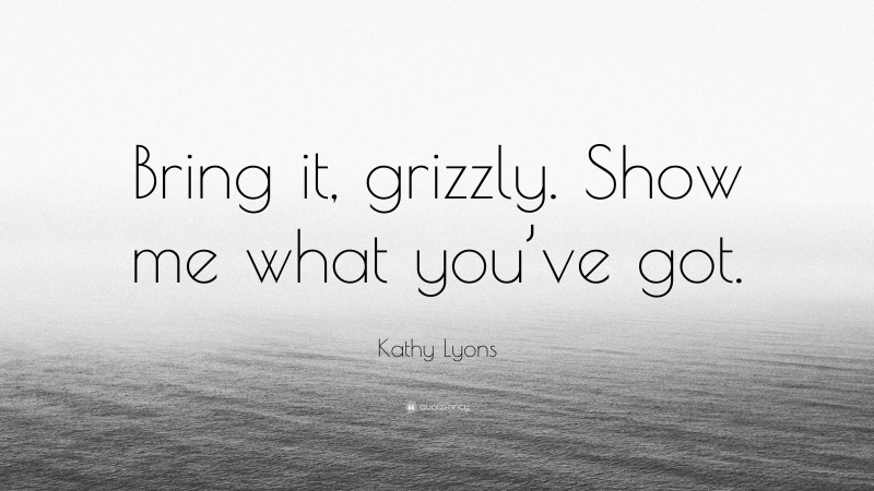 Kathy Lyons Quote: “Bring it, grizzly. Show me what you’ve got.”