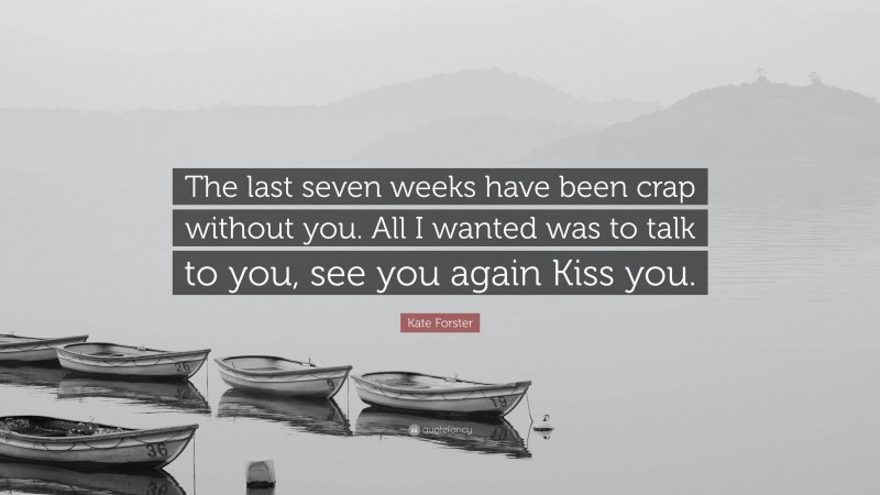 Kate Forster Quote: “The last seven weeks have been crap without you. All I wanted was to talk to you, see you again Kiss you.”