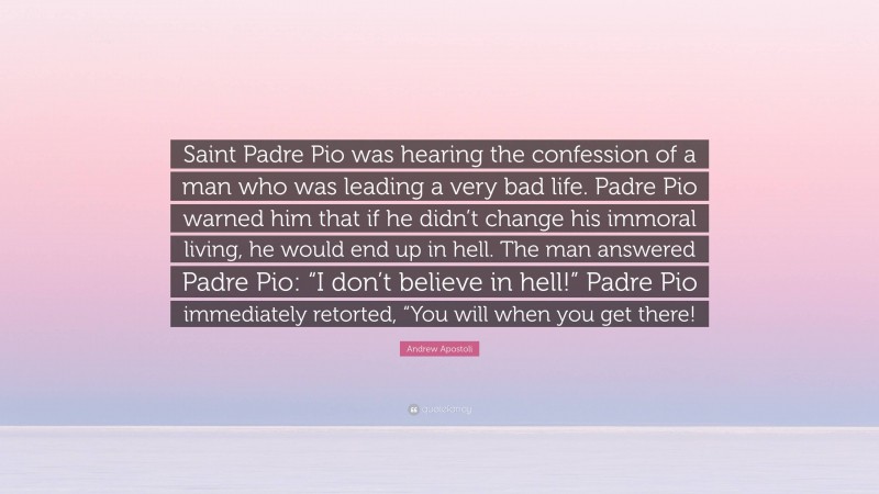 Andrew Apostoli Quote: “Saint Padre Pio was hearing the confession of a man who was leading a very bad life. Padre Pio warned him that if he didn’t change his immoral living, he would end up in hell. The man answered Padre Pio: “I don’t believe in hell!” Padre Pio immediately retorted, “You will when you get there!”