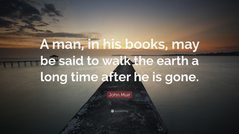John Muir Quote: “A man, in his books, may be said to walk the earth a long time after he is gone.”