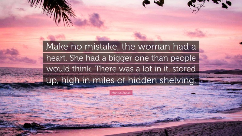 Markus Zusak Quote: “Make no mistake, the woman had a heart. She had a bigger one than people would think. There was a lot in it, stored up, high in miles of hidden shelving.”