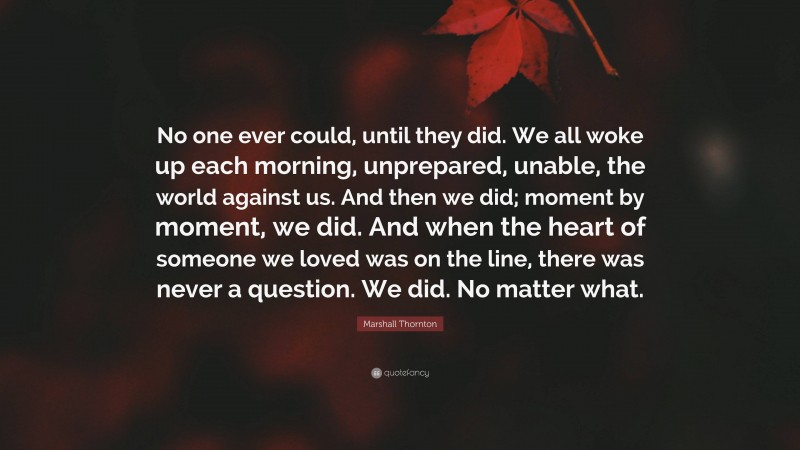 Marshall Thornton Quote: “No one ever could, until they did. We all woke up each morning, unprepared, unable, the world against us. And then we did; moment by moment, we did. And when the heart of someone we loved was on the line, there was never a question. We did. No matter what.”