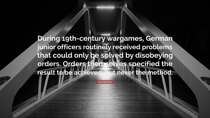 Tom Kratman Quote: “During 19th-century wargames, German junior officers routinely received problems that could only be solved by disobeying orders. Orders themselves specified the result to be achieved, but never the method.”