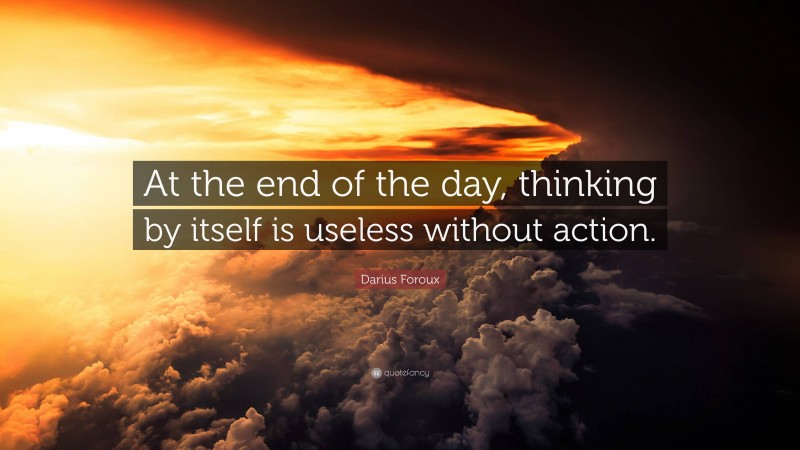 Darius Foroux Quote: “At the end of the day, thinking by itself is useless without action.”