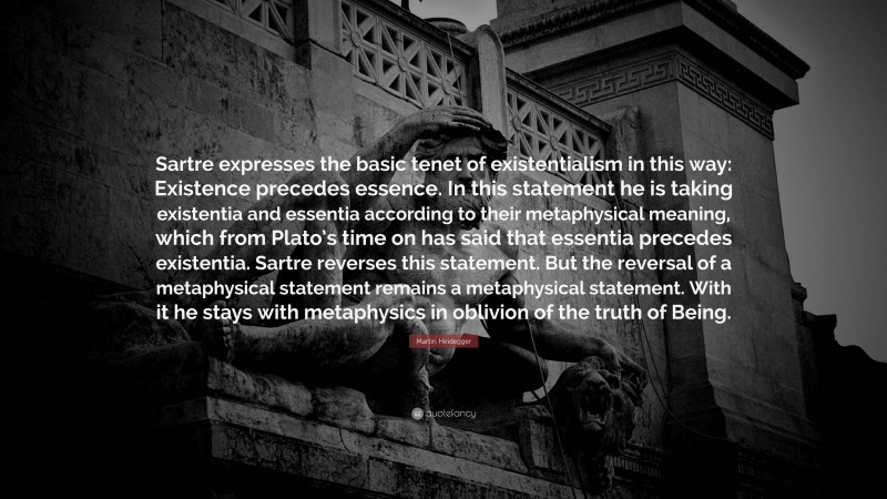 Martin Heidegger Quote: “Sartre expresses the basic tenet of existentialism in this way: Existence precedes essence. In this statement he is taking existentia and essentia according to their metaphysical meaning, which from Plato’s time on has said that essentia precedes existentia. Sartre reverses this statement. But the reversal of a metaphysical statement remains a metaphysical statement. With it he stays with metaphysics in oblivion of the truth of Being.”