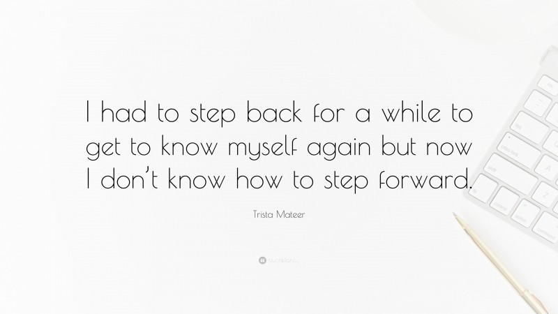 Trista Mateer Quote: “I had to step back for a while to get to know myself again but now I don’t know how to step forward.”