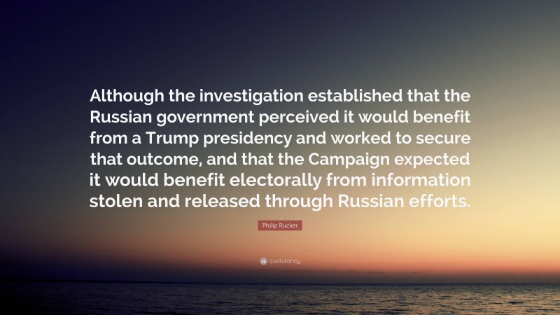 Philip Rucker Quote: “Although the investigation established that the Russian government perceived it would benefit from a Trump presidency and worked to secure that outcome, and that the Campaign expected it would benefit electorally from information stolen and released through Russian efforts.”