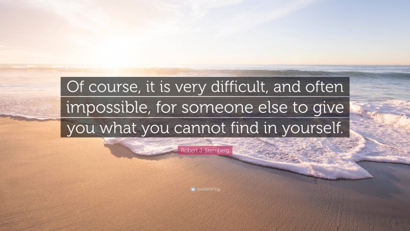 Robert J. Sternberg Quote: “Of course, it is very difficult, and often impossible, for someone else to give you what you cannot find in yourself.”