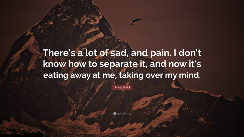 Anna Todd Quote: “There’s a lot of sad, and pain. I don’t know how to separate it, and now it’s eating away at me, taking over my mind.”