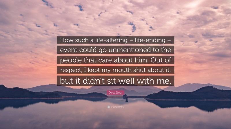 Dina Silver Quote: “How such a life-altering – life-ending – event could go unmentioned to the people that care about him. Out of respect, I kept my mouth shut about it, but it didn’t sit well with me.”