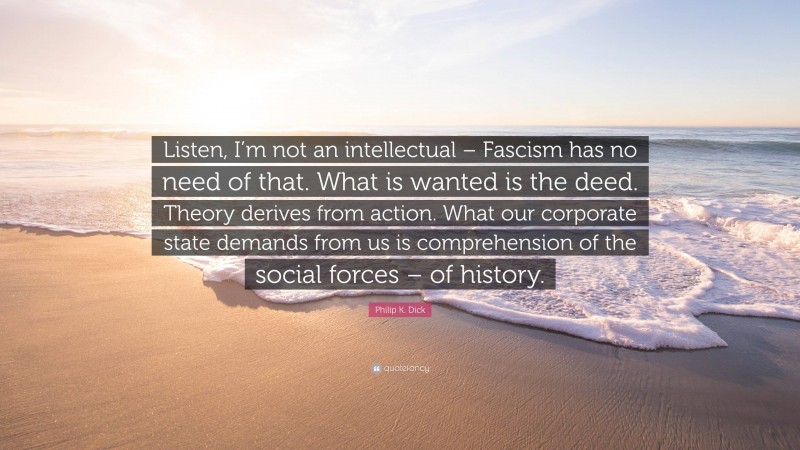 Philip K. Dick Quote: “Listen, I’m not an intellectual – Fascism has no need of that. What is wanted is the deed. Theory derives from action. What our corporate state demands from us is comprehension of the social forces – of history.”