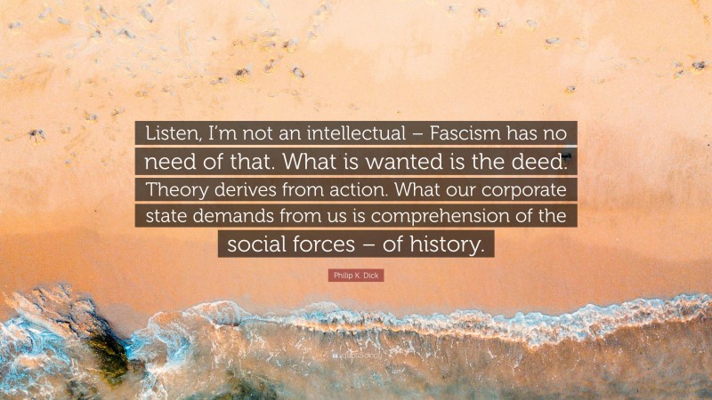Philip K. Dick Quote: “Listen, I’m not an intellectual – Fascism has no need of that. What is wanted is the deed. Theory derives from action. What our corporate state demands from us is comprehension of the social forces – of history.”