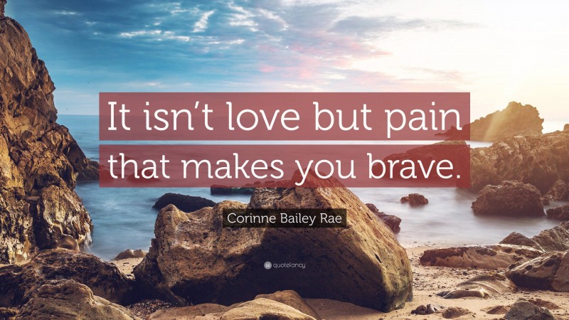 Corinne Bailey Rae Quote: “It isn’t love but pain that makes you brave.”