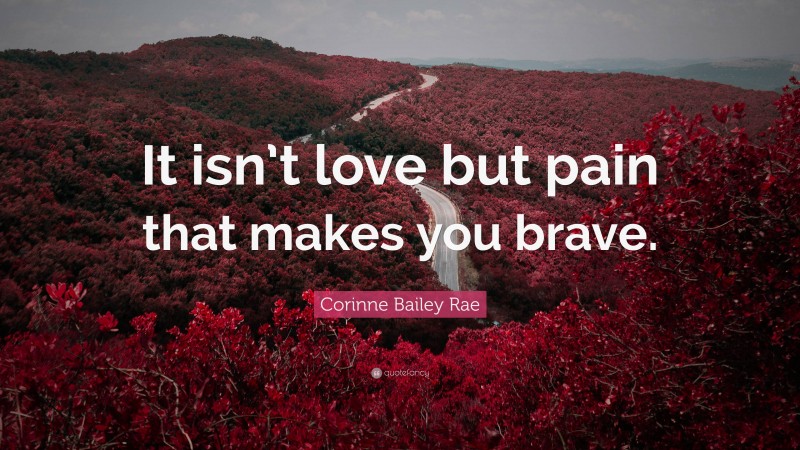 Corinne Bailey Rae Quote: “It isn’t love but pain that makes you brave.”