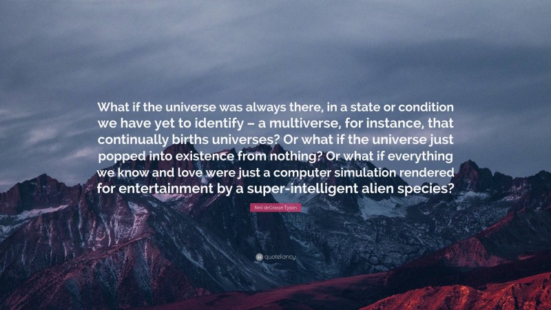 Neil deGrasse Tyson Quote: “What if the universe was always there, in a state or condition we have yet to identify – a multiverse, for instance, that continually births universes? Or what if the universe just popped into existence from nothing? Or what if everything we know and love were just a computer simulation rendered for entertainment by a super-intelligent alien species?”