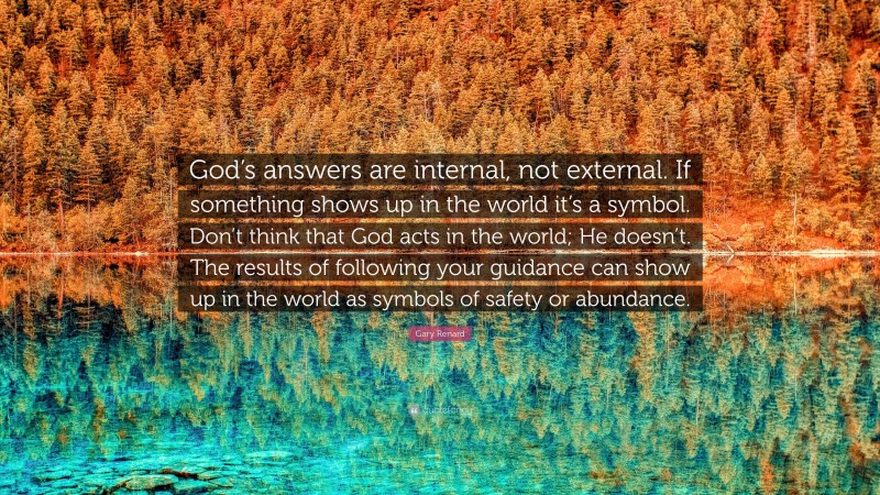 Gary Renard Quote: “God’s answers are internal, not external. If something shows up in the world it’s a symbol. Don’t think that God acts in the world; He doesn’t. The results of following your guidance can show up in the world as symbols of safety or abundance.”