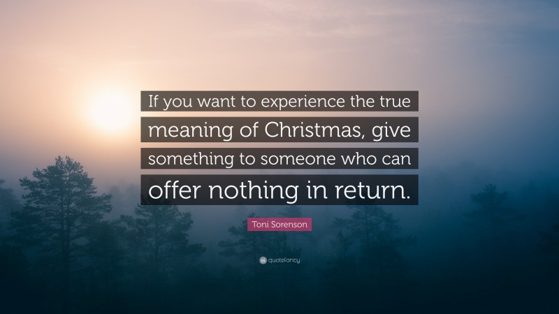 Toni Sorenson Quote: “If you want to experience the true meaning of Christmas, give something to someone who can offer nothing in return.”