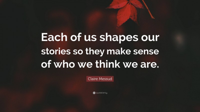 Claire Messud Quote: “Each of us shapes our stories so they make sense of who we think we are.”