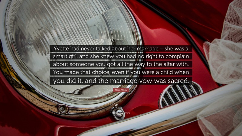 Maile Meloy Quote: “Yvette had never talked about her marriage – she was a smart girl, and she knew you had no right to complain about someone you got all the way to the altar with. You made that choice, even if you were a child when you did it, and the marriage vow was sacred.”
