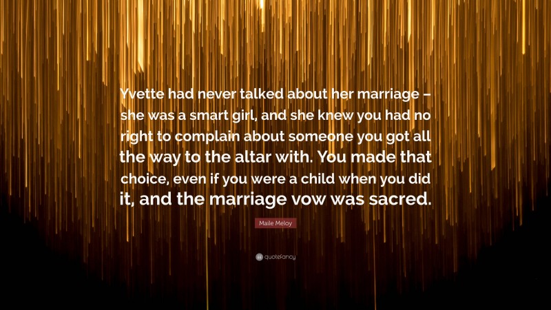 Maile Meloy Quote: “Yvette had never talked about her marriage – she was a smart girl, and she knew you had no right to complain about someone you got all the way to the altar with. You made that choice, even if you were a child when you did it, and the marriage vow was sacred.”