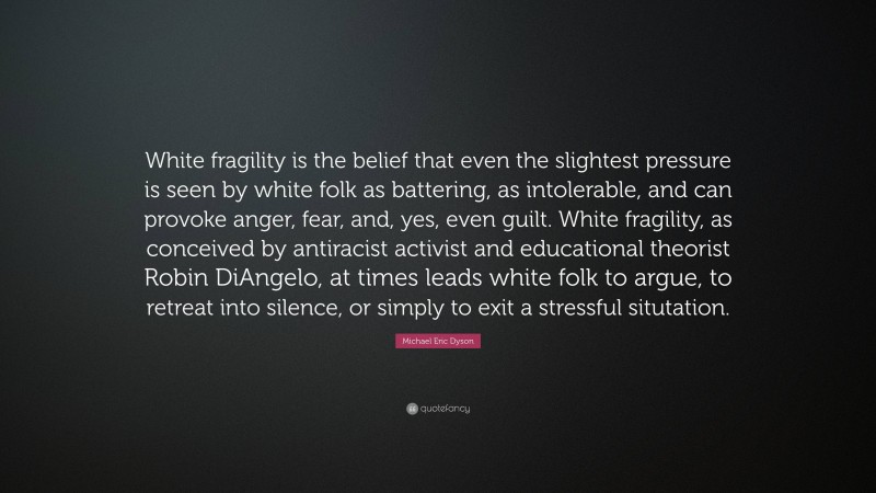 Michael Eric Dyson Quote: “White fragility is the belief that even the slightest pressure is seen by white folk as battering, as intolerable, and can provoke anger, fear, and, yes, even guilt. White fragility, as conceived by antiracist activist and educational theorist Robin DiAngelo, at times leads white folk to argue, to retreat into silence, or simply to exit a stressful situtation.”