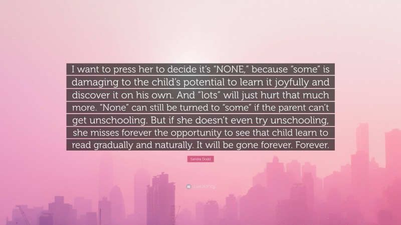 Sandra Dodd Quote: “I want to press her to decide it’s “NONE,” because “some” is damaging to the child’s potential to learn it joyfully and discover it on his own. And “lots” will just hurt that much more. “None” can still be turned to “some” if the parent can’t get unschooling. But if she doesn’t even try unschooling, she misses forever the opportunity to see that child learn to read gradually and naturally. It will be gone forever. Forever.”