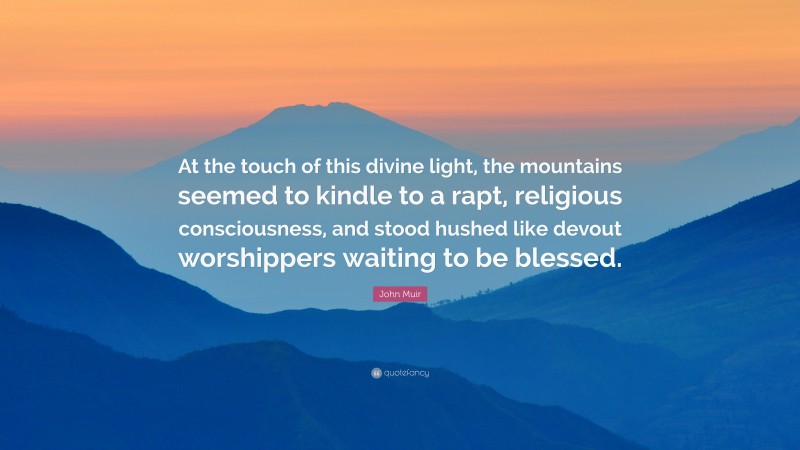 John Muir Quote: “At the touch of this divine light, the mountains seemed to kindle to a rapt, religious consciousness, and stood hushed like devout worshippers waiting to be blessed.”