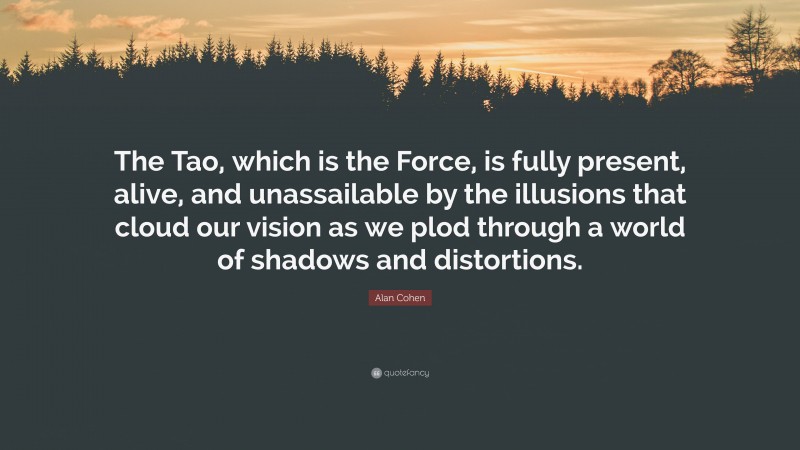 Alan Cohen Quote: “The Tao, which is the Force, is fully present, alive, and unassailable by the illusions that cloud our vision as we plod through a world of shadows and distortions.”