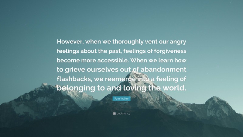 Pete Walker Quote: “However, when we thoroughly vent our angry feelings about the past, feelings of forgiveness become more accessible. When we learn how to grieve ourselves out of abandonment flashbacks, we reemerge into a feeling of belonging to and loving the world.”