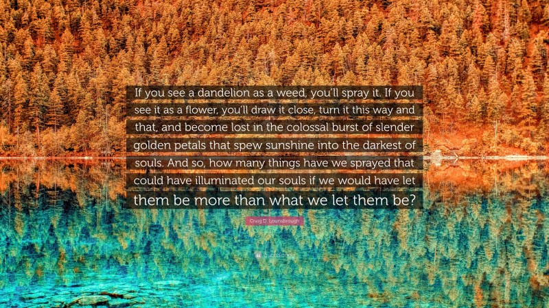 Craig D. Lounsbrough Quote: “If you see a dandelion as a weed, you’ll spray it. If you see it as a flower, you’ll draw it close, turn it this way and that, and become lost in the colossal burst of slender golden petals that spew sunshine into the darkest of souls. And so, how many things have we sprayed that could have illuminated our souls if we would have let them be more than what we let them be?”